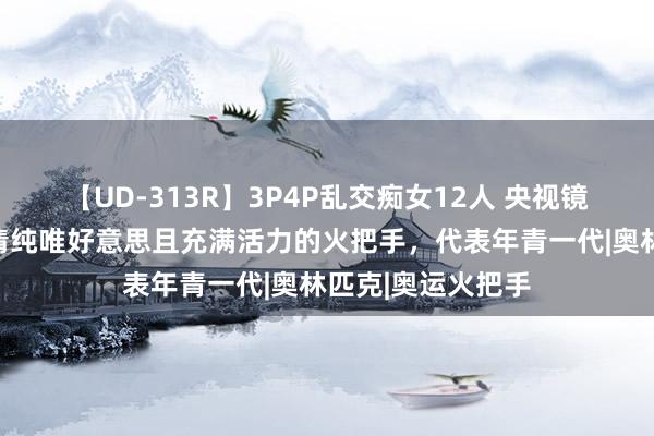 【UD-313R】3P4P乱交痴女12人 央视镜头下的赵露想,清纯唯好意思且充满活力的火把手,代表年青一代|奥林匹克|奥运火把手