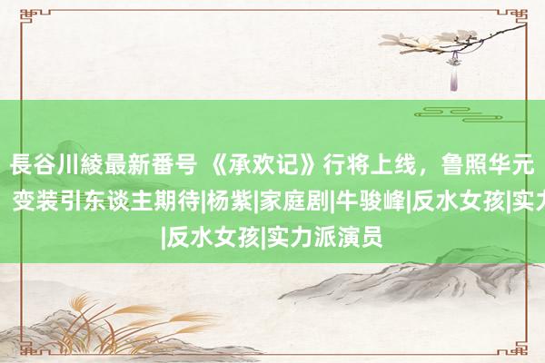 長谷川綾最新番号 《承欢记》行将上线,鲁照华元气深广,变装引东谈主期待|杨紫|家庭剧|牛骏峰|反水女孩|实力派演员
