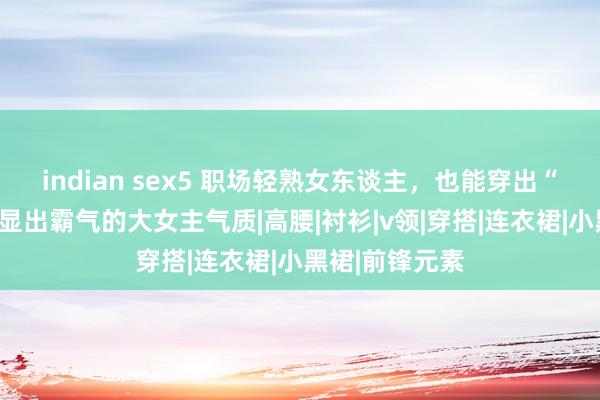 indian sex5 职场轻熟女东谈主，也能穿出“精细感”！彰显出霸气的大女主气质|高腰|衬衫|v领|穿搭|连衣裙|小黑裙|前锋元素