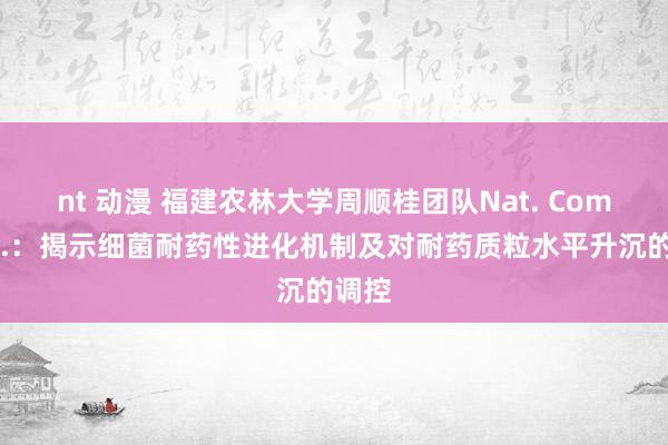 nt 动漫 福建农林大学周顺桂团队Nat. Commun.：揭示细菌耐药性进化机制及对耐药质粒水平升沉的调控