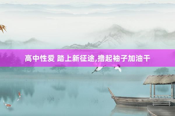 高中性爱 踏上新征途,撸起袖子加油干