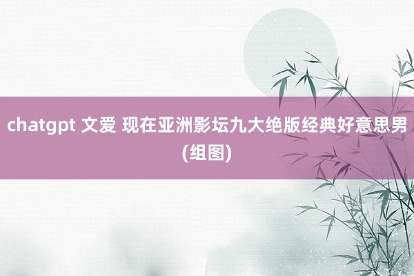 chatgpt 文爱 现在亚洲影坛九大绝版经典好意思男(组图)