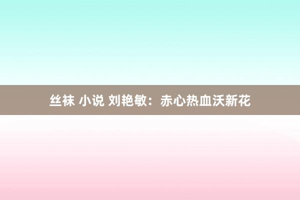 丝袜 小说 刘艳敏：赤心热血沃新花