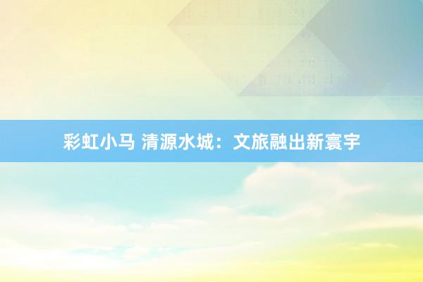 彩虹小马 清源水城：文旅融出新寰宇