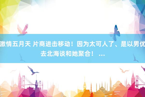 激情五月天 片商进击移动！因为太可人了、是以男优去北海谈和她聚合！ ...