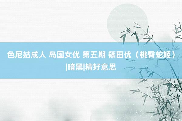 色尼姑成人 岛国女优 第五期 篠田优（桃臀蛇姬）|暗黑|精好意思