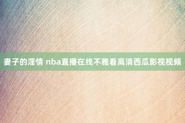 妻子的淫情 nba直播在线不雅看高清西瓜影视视频