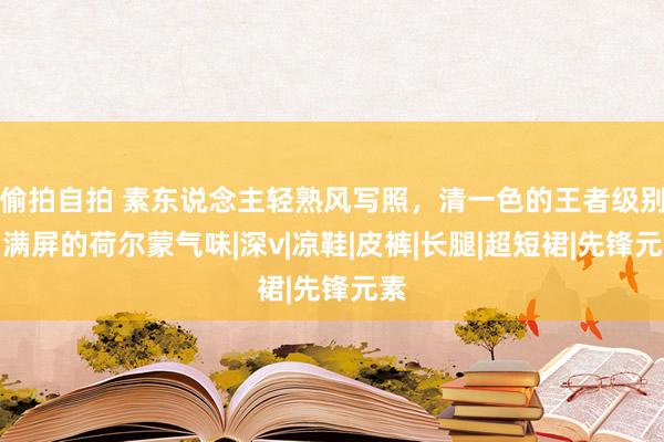 偷拍自拍 素东说念主轻熟风写照，清一色的王者级别，满屏的荷尔蒙气味|深v|凉鞋|皮裤|长腿|超短裙|先锋元素