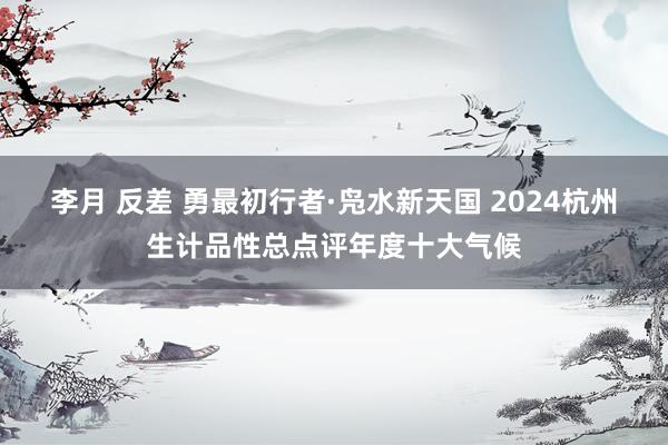 李月 反差 勇最初行者·凫水新天国 2024杭州生计品性总点评年度十大气候