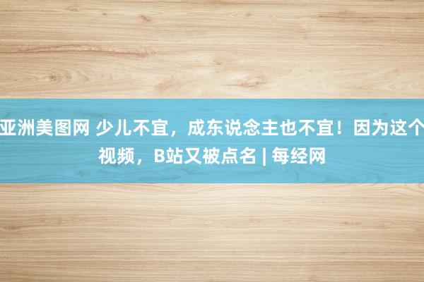 亚洲美图网 少儿不宜，成东说念主也不宜！因为这个视频，B站又被点名 | 每经网