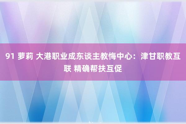 91 萝莉 大港职业成东谈主教悔中心：津甘职教互联 精确帮扶互促