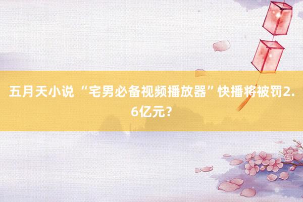 五月天小说 “宅男必备视频播放器”快播将被罚2.6亿元？