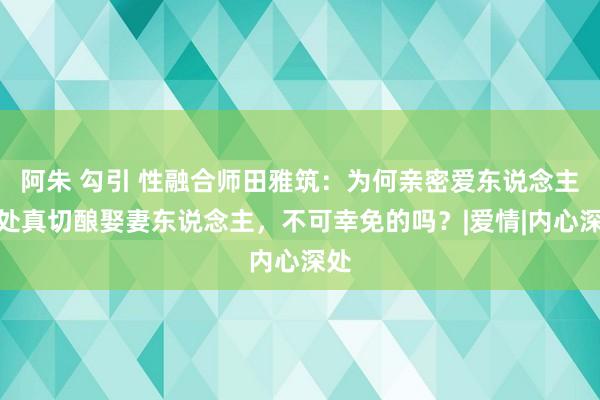 阿朱 勾引 性融合师田雅筑：为何亲密爱东说念主相处真切酿娶妻东说念主，不可幸免的吗？|爱情|内心深处