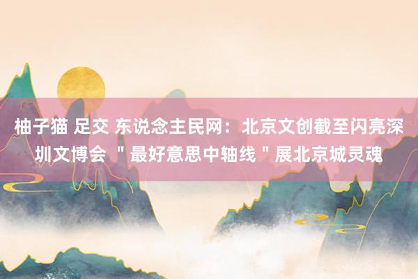 柚子猫 足交 东说念主民网：北京文创截至闪亮深圳文博会 ＂最好意思中轴线＂展北京城灵魂