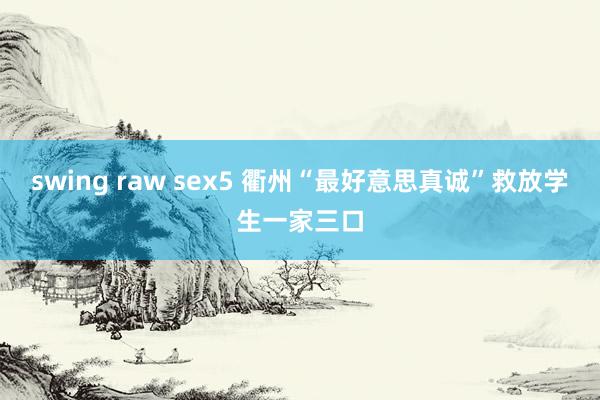 swing raw sex5 衢州“最好意思真诚”救放学生一家三口