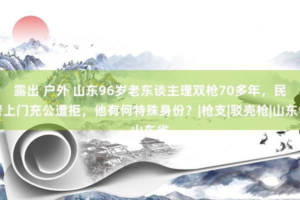 露出 户外 山东96岁老东谈主理双枪70多年，民警上门充公遭拒，他有何特殊身份？|枪支|驳壳枪|山东省