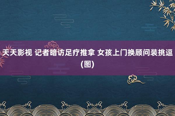 天天影视 记者暗访足疗推拿 女孩上门换顾问装挑逗(图)