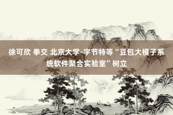 徐可欣 拳交 北京大学-字节特等“豆包大模子系统软件聚合实验室”树立