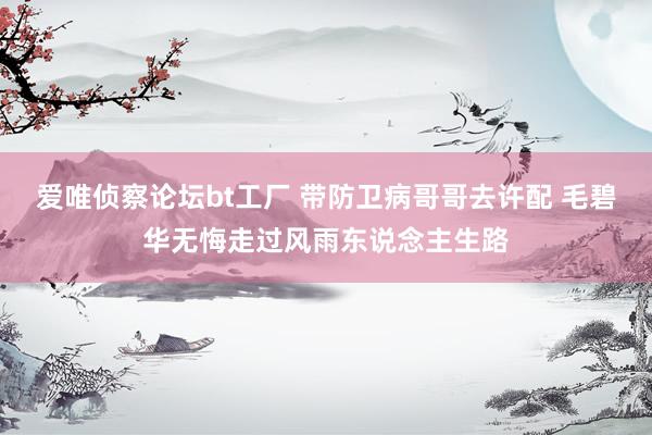 爱唯侦察论坛bt工厂 带防卫病哥哥去许配 毛碧华无悔走过风雨东说念主生路