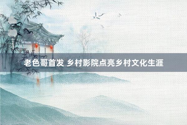 老色哥首发 乡村影院点亮乡村文化生涯