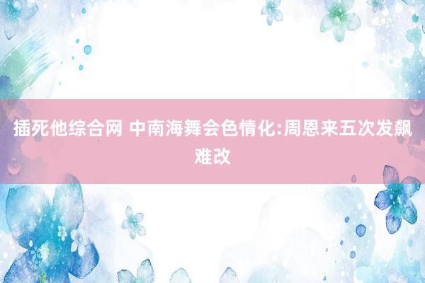 插死他综合网 中南海舞会色情化:周恩来五次发飙难改