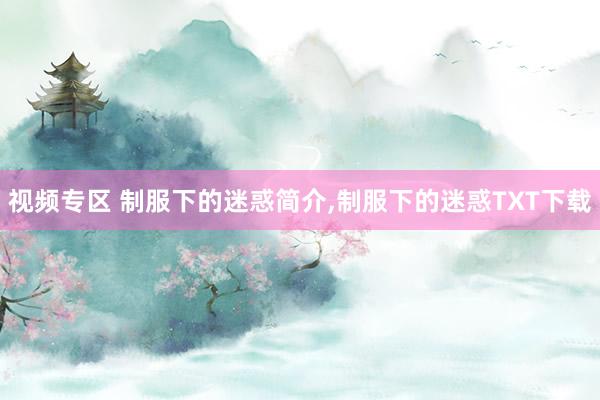 视频专区 制服下的迷惑简介，制服下的迷惑TXT下载
