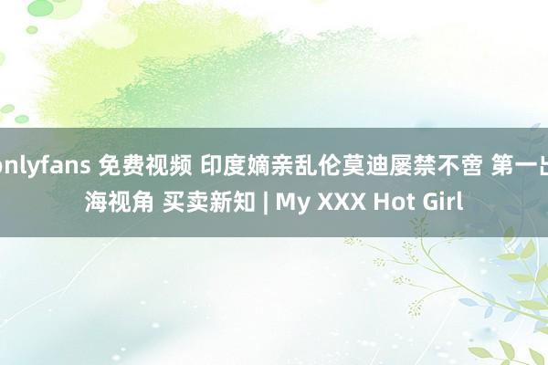 onlyfans 免费视频 印度嫡亲乱伦莫迪屡禁不啻 第一出海视角 买卖新知 | My XXX Hot Girl