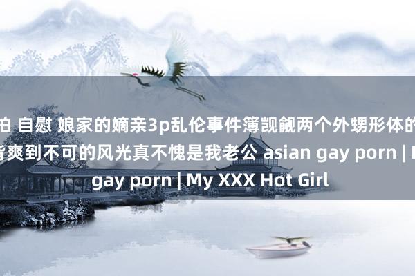 偷拍 自慰 娘家的嫡亲3p乱伦事件簿觊觎两个外甥形体的老公看到两个外甥皆爽到不可的风光真不愧是我老公 asian gay porn | My XXX Hot Girl