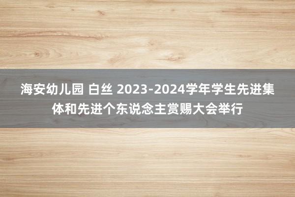 海安幼儿园 白丝 2023-2024学年学生先进集体和先进个东说念主赏赐大会举行