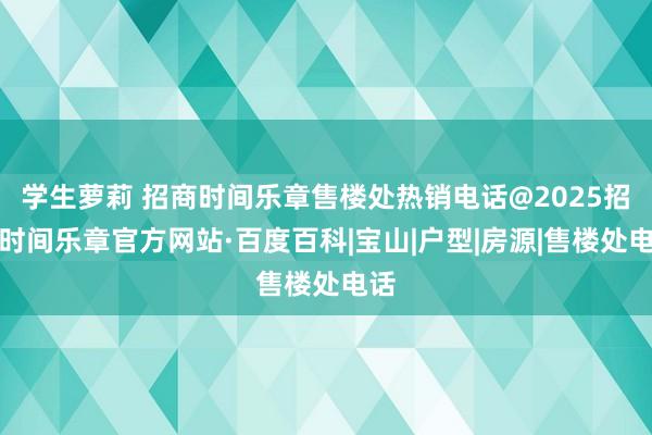 学生萝莉 招商时间乐章售楼处热销电话@2025招商时间乐章官方网站·百度百科|宝山|户型|房源|售楼处电话