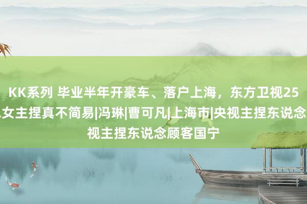 KK系列 毕业半年开豪车、落户上海，东方卫视25岁好意思女主捏真不简易|冯琳|曹可凡|上海市|央视主捏东说念顾客国宁