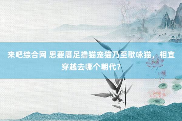 来吧综合网 思要餍足撸猫宠猫乃至歌咏猫，相宜穿越去哪个朝代？