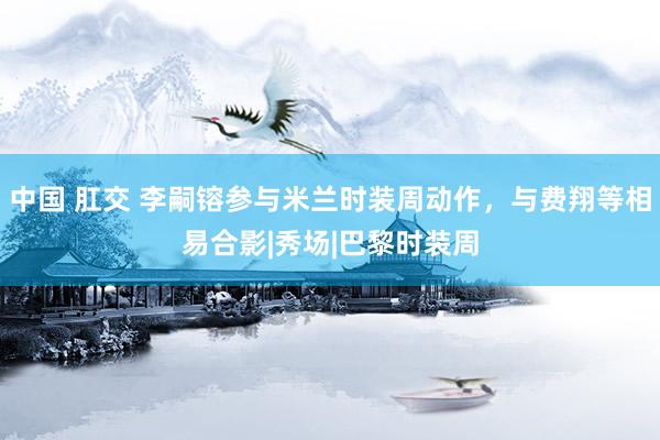 中国 肛交 李嗣镕参与米兰时装周动作，与费翔等相易合影|秀场|巴黎时装周