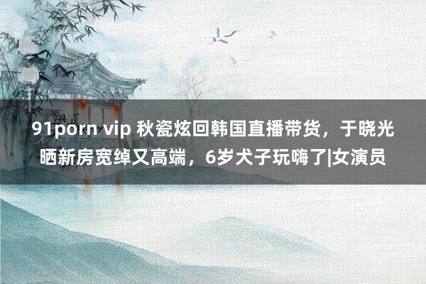 91porn vip 秋瓷炫回韩国直播带货，于晓光晒新房宽绰又高端，6岁犬子玩嗨了|女演员