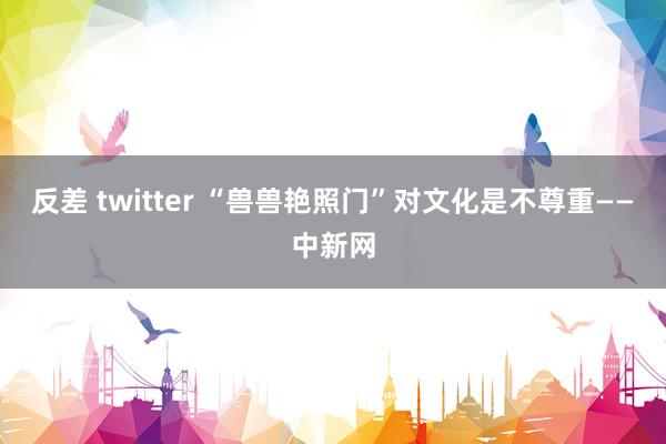 反差 twitter “兽兽艳照门”对文化是不尊重——中新网