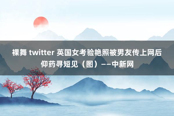 裸舞 twitter 英国女考验艳照被男友传上网后仰药寻短见（图）——中新网