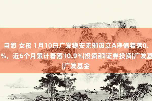 自慰 女孩 1月10日广发稳安无邪设立A净值着落0.99%，近6个月累计着落10.9%|投资部|证券