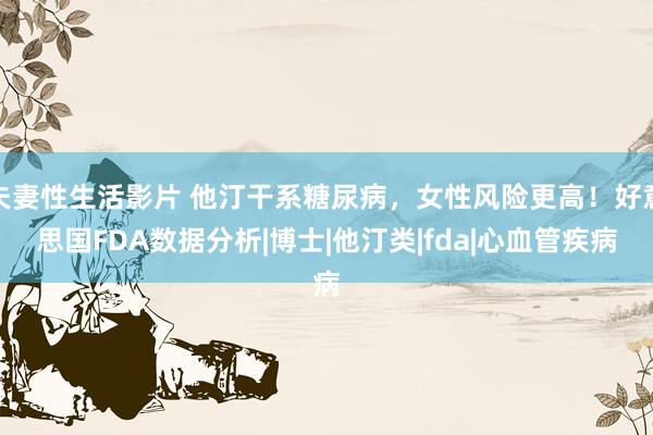 夫妻性生活影片 他汀干系糖尿病，女性风险更高！好意思国FDA数据分析|博士|他汀类|fda|心血管疾病