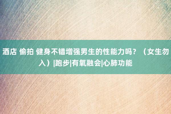 酒店 偷拍 健身不错增强男生的性能力吗？（女生勿入）|跑步|有氧融会|心肺功能