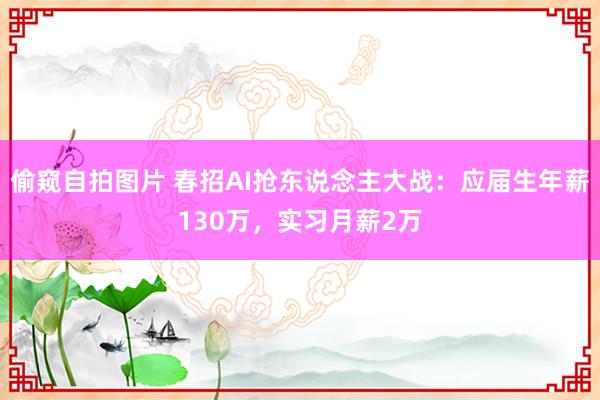 偷窥自拍图片 春招AI抢东说念主大战：应届生年薪130万，实习月薪2万