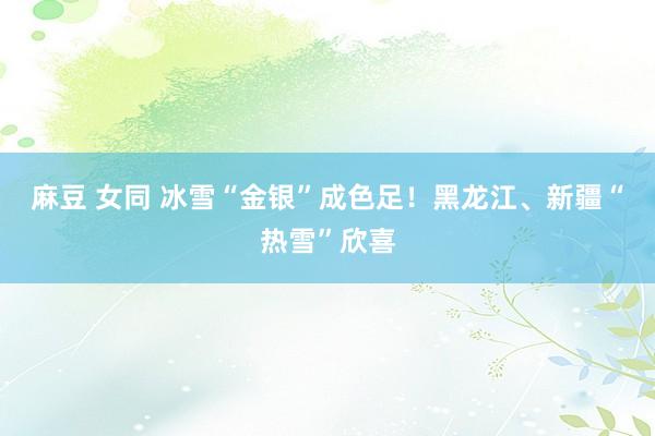 麻豆 女同 冰雪“金银”成色足！黑龙江、新疆“热雪”欣喜