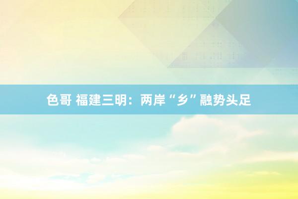 色哥 福建三明：两岸“乡”融势头足