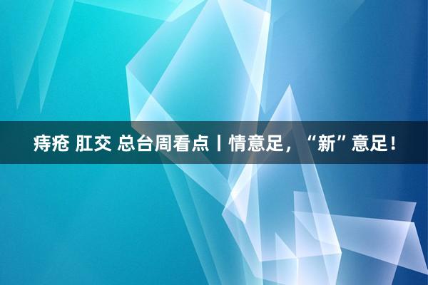 痔疮 肛交 总台周看点丨情意足，“新”意足！