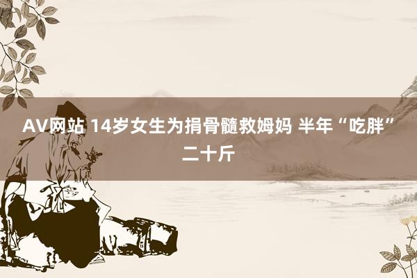 AV网站 14岁女生为捐骨髓救姆妈 半年“吃胖”二十斤