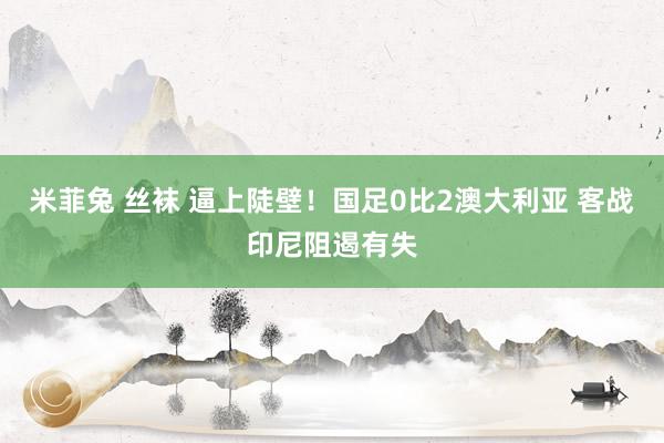 米菲兔 丝袜 逼上陡壁！国足0比2澳大利亚 客战印尼阻遏有失