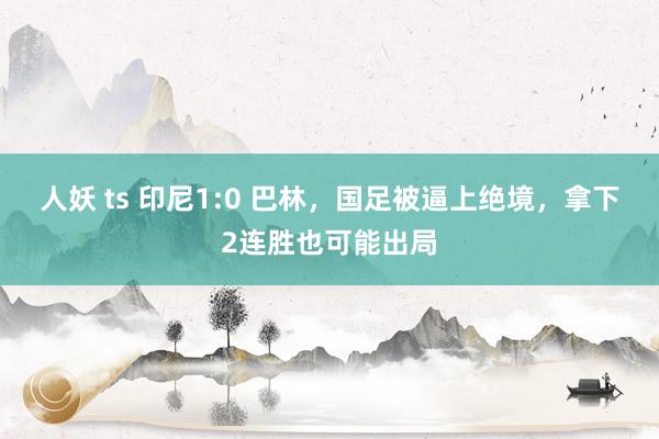 人妖 ts 印尼1:0 巴林，国足被逼上绝境，拿下2连胜也可能出局