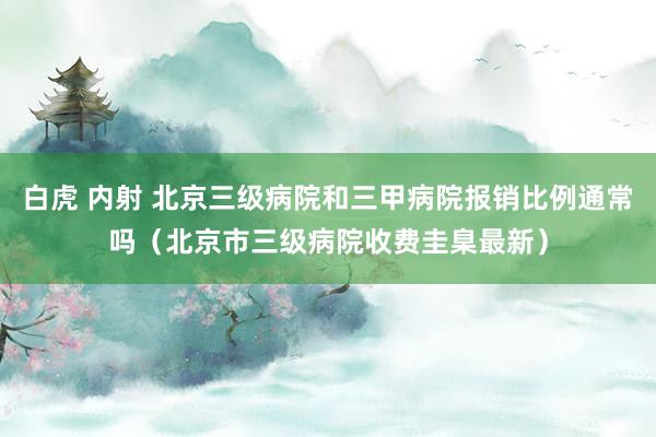 白虎 内射 北京三级病院和三甲病院报销比例通常吗（北京市三级病院收费圭臬最新）
