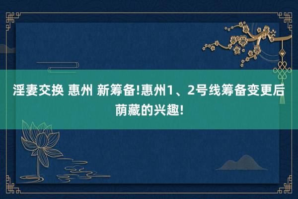 淫妻交换 惠州 新筹备!惠州1、2号线筹备变更后荫藏的兴趣!