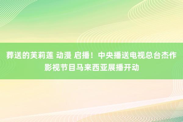 葬送的芙莉莲 动漫 启播！中央播送电视总台杰作影视节目马来西亚展播开动