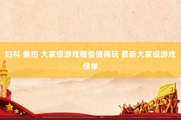 妇科 偷拍 大家级游戏哪些值得玩 最新大家级游戏保举